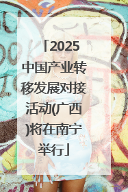 2025中国产业转移发展对接活动(广西)将在南宁举行